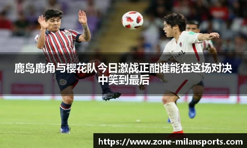 鹿岛鹿角与樱花队今日激战正酣谁能在这场对决中笑到最后